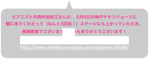 ピアニストの西村由紀江さんが、 5月6日の神戸チキンジョージに 観に来てくださって（なんと3回目！）ステージにも上がっていただき、
感謝感激でございます。どうもありがとうございます！  しかも、西村さんのブログにもKoISSのことがっ！！ http://www.nishimura-yukie.com/column/4796/ 