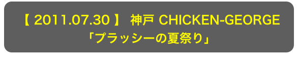 【 2011.07.30 】 神戸 CHICKEN-GEORGE
「プラッシーの夏祭り」