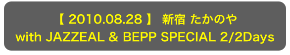 【 2010.08.28 】 新宿 たかのや
with JAZZEAL & BEPP SPECIAL 2/2Days