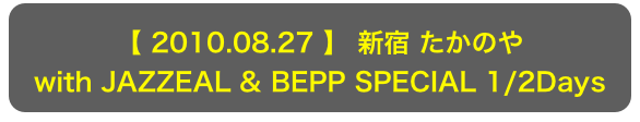 【 2010.08.27 】 新宿 たかのや
with JAZZEAL & BEPP SPECIAL 1/2Days