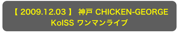 【 2009.12.03 】 神戸 CHICKEN-GEORGE
KoISS ワンマンライブ