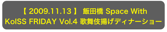 【 2009.11.13 】 飯田橋 Space With
KoISS FRIDAY Vol.4 歌舞伎揚げディナーショー