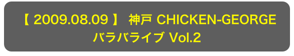 【 2009.08.09 】 神戸 CHICKEN-GEORGE
バラバライブ Vol.2