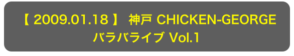 【 2009.01.18 】 神戸 CHICKEN-GEORGE
バラバライブ Vol.1