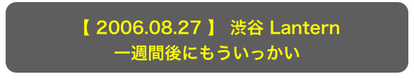 【 2006.08.27 】 渋谷 Lantern
一週間後にもういっかい