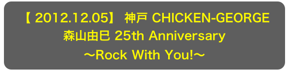 【 2012.12.05】 神戸 CHICKEN-GEORGE
森山由巳 25th Anniversary
～Rock With You!～