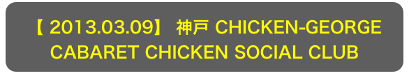 【 2013.03.09】 神戸 CHICKEN-GEORGE
CABARET CHICKEN SOCIAL CLUB