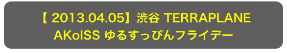 【 2013.04.05】渋谷 TERRAPLANE
AKoISS ゆるすっぴんフライデー
