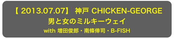 【 2013.07.07】 神戸 CHICKEN-GEORGE
男と女のミルキーウェイ
with 増田俊郎・南條倖司・B-FISH