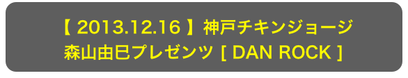 【 2013.12.16 】神戸チキンジョージ
森山由巳プレゼンツ [ DAN ROCK ]