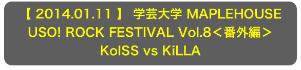 【 2014.01.11 】 学芸大学 MAPLEHOUSE
USO! ROCK FESTIVAL Vol.8＜番外編＞
KoISS vs KiLLA