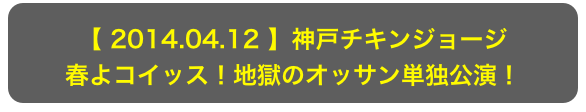 【 2014.04.12 】神戸チキンジョージ
春よコイッス！地獄のオッサン単独公演！