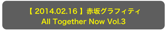 【 2014.02.16 】赤坂グラフィティ
All Together Now Vol.3