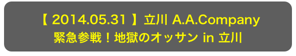 【 2014.05.31 】立川 A.A.Company
緊急参戦！地獄のオッサン in 立川