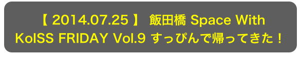 【 2014.07.25 】 飯田橋 Space With
KoISS FRIDAY Vol.9 すっぴんで帰ってきた！