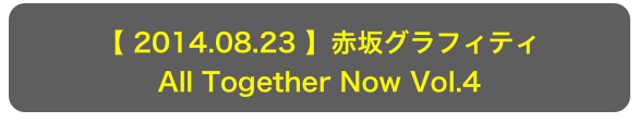 【 2014.08.23 】赤坂グラフィティ
All Together Now Vol.4