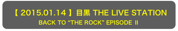 【 2015.01.14 】目黒 THE LIVE STATION
BACK TO “THE ROCK” EPISODE Ⅱ