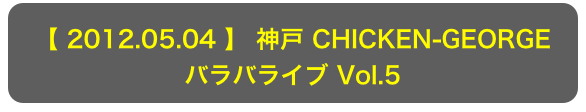 【 2012.05.04 】 神戸 CHICKEN-GEORGE
バラバライブ Vol.5