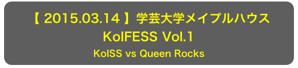 【 2015.03.14 】学芸大学メイプルハウス
KoIFESS Vol.1
KoISS vs Queen Rocks