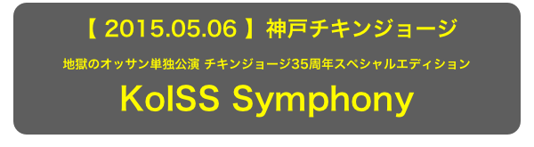 【 2015.05.06 】神戸チキンジョージ
地獄のオッサン単独公演 チキンジョージ35周年スペシャルエディション KoISS Symphony