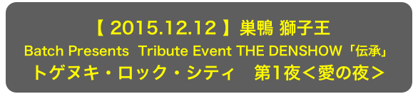 【 2015.12.12 】巣鴨 獅子王
Batch Presents  Tribute Event THE DENSHOW「伝承」
トゲヌキ・ロック・シティ　第1夜＜愛の夜＞