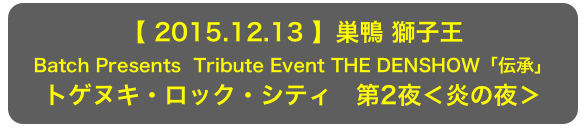 【 2015.12.13 】巣鴨 獅子王
Batch Presents  Tribute Event THE DENSHOW「伝承」
トゲヌキ・ロック・シティ　第2夜＜炎の夜＞