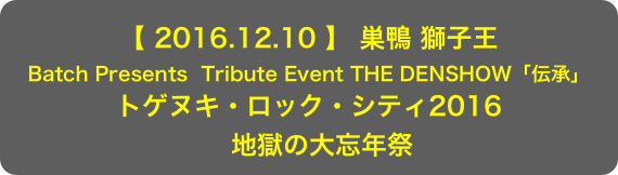 【 2016.12.10 】 巣鴨 獅子王
Batch Presents  Tribute Event THE DENSHOW「伝承」
トゲヌキ・ロック・シティ2016 　地獄の大忘年祭