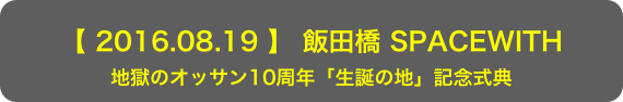 【 2016.08.19 】 飯田橋 SPACEWITH
地獄のオッサン10周年「生誕の地」記念式典