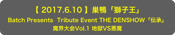 【 2017.6.10 】巣鴨「獅子王」
Batch Presents  Tribute Event THE DENSHOW「伝承」
魔界大会Vol.1 地獄VS悪魔