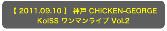 【 2011.09.10 】 神戸 CHICKEN-GEORGE
KoISS ワンマンライブ Vol.2
